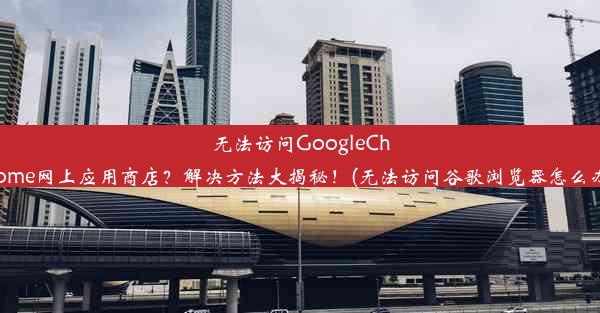 无法访问GoogleChrome网上应用商店？解决方法大揭秘！(无法访问谷歌浏览器怎么办)