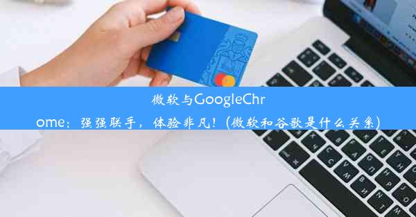 微软与GoogleChrome：强强联手，体验非凡！(微软和谷歌是什么关系)