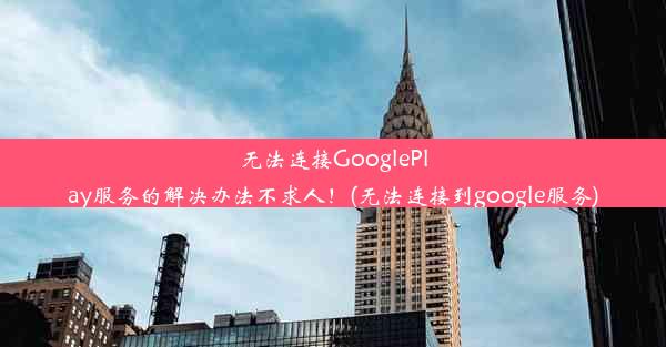 无法连接GooglePlay服务的解决办法不求人！(无法连接到google服务)