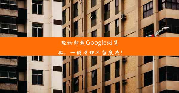 轻松卸载Google浏览器，一键清理不留痕迹！