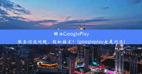 解决GooglePlay服务闪退问题，轻松搞定！(googleplay老是闪退)