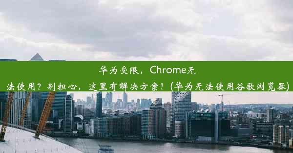 华为受限，Chrome无法使用？别担心，这里有解决方案！(华为无法使用谷歌浏览器)