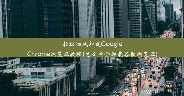 轻松彻底卸载GoogleChrome浏览器教程(怎么完全卸载谷歌浏览器)