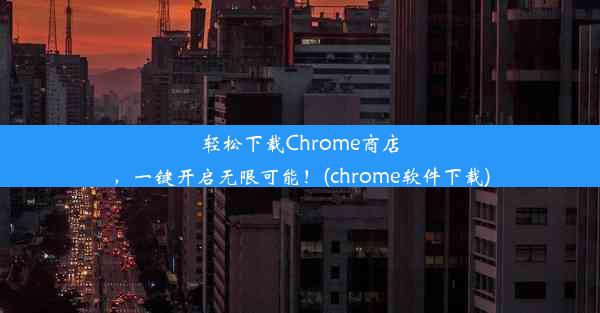 轻松下载Chrome商店，一键开启无限可能！(chrome软件下载)