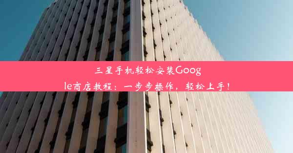 三星手机轻松安装Google商店教程：一步步操作，轻松上手！