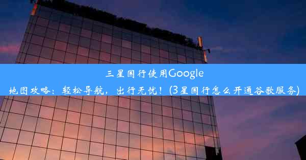 三星国行使用Google地图攻略：轻松导航，出行无忧！(3星国行怎么开通谷歌服务)