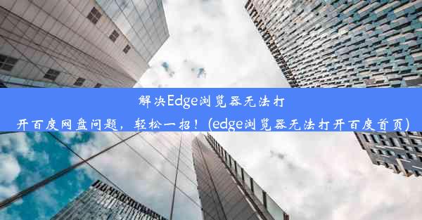 解决Edge浏览器无法打开百度网盘问题，轻松一招！(edge浏览器无法打开百度首页)