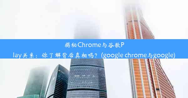 揭秘Chrome与谷歌Play关系：你了解背后真相吗？(google chrome与google)