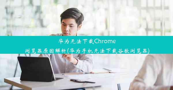 华为无法下载Chrome浏览器原因解析(华为手机无法下载谷歌浏览器)