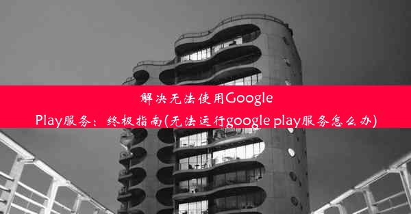 解决无法使用GooglePlay服务：终极指南(无法运行google play服务怎么办)