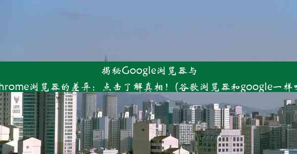 揭秘Google浏览器与Chrome浏览器的差异：点击了解真相！(谷歌浏览器和google一样吗)