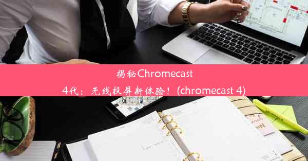 揭秘Chromecast4代：无线投屏新体验！(chromecast 4)