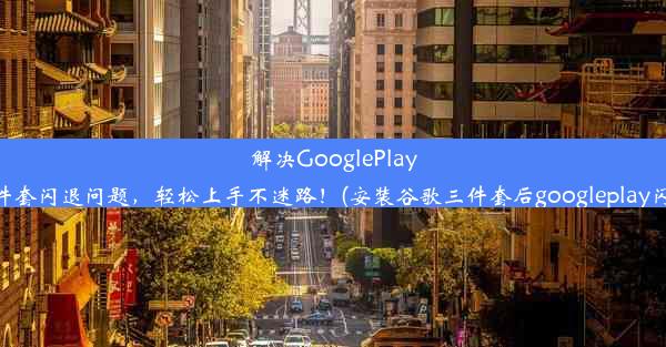 解决GooglePlay三件套闪退问题，轻松上手不迷路！(安装谷歌三件套后googleplay闪退)