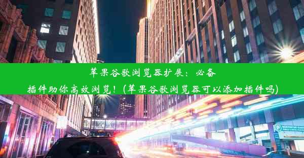 苹果谷歌浏览器扩展：必备插件助你高效浏览！(苹果谷歌浏览器可以添加插件吗)