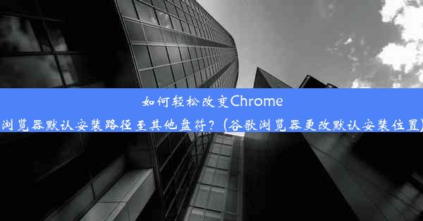 如何轻松改变Chrome浏览器默认安装路径至其他盘符？(谷歌浏览器更改默认安装位置)