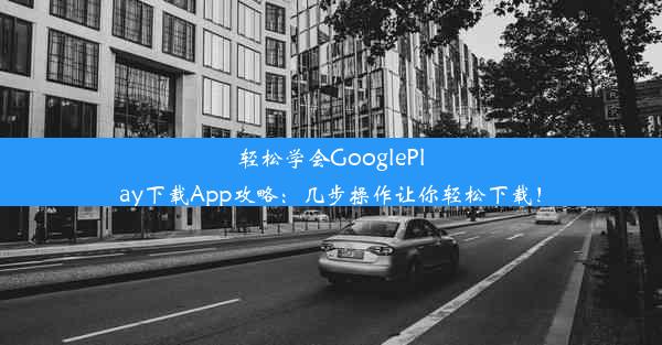 轻松学会GooglePlay下载App攻略：几步操作让你轻松下载！