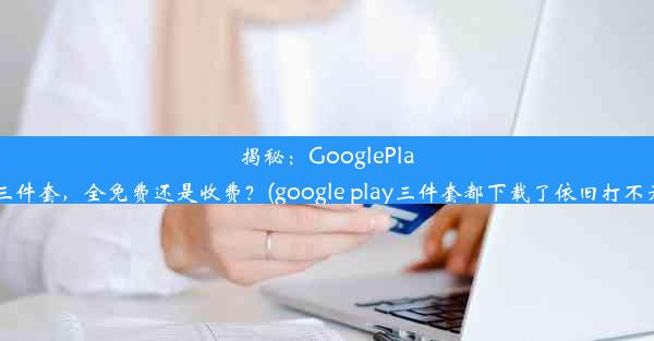 揭秘：GooglePlay三件套，全免费还是收费？(google play三件套都下载了依旧打不开)