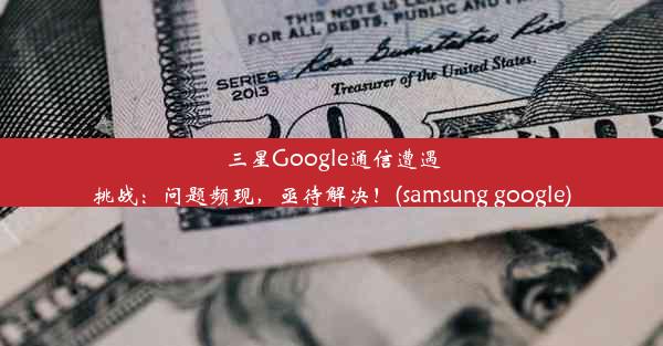 三星Google通信遭遇挑战：问题频现，亟待解决！(samsung google)