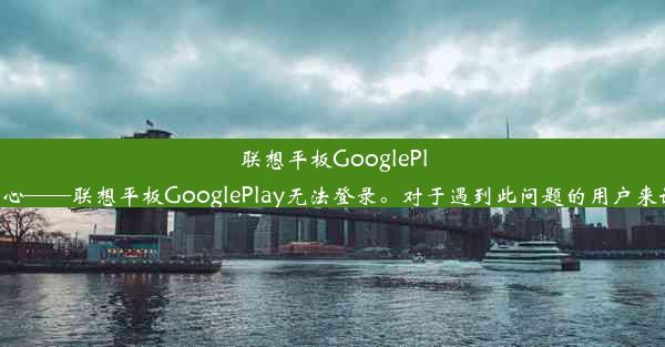 联想平板GooglePlay登录问题解析以下是对标题的简要解释：该标题简洁明了，直接点出了问题的核心——联想平板Goog