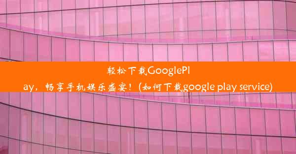 轻松下载GooglePlay，畅享手机娱乐盛宴！(如何下载google play service)