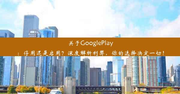 关于GooglePlay：停用还是启用？深度解析利弊，你的选择决定一切！