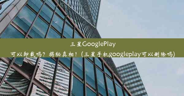 三星GooglePlay可以卸载吗？揭秘真相！(三星手机googleplay可以删除吗)