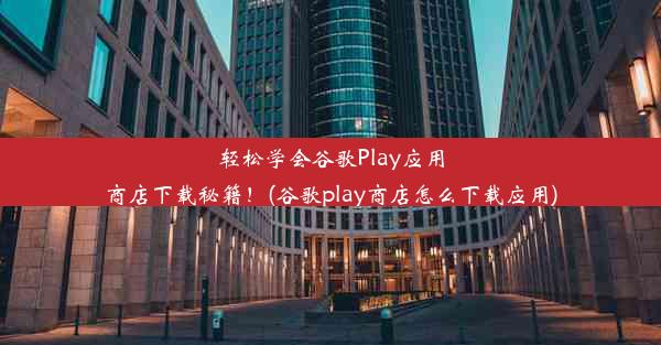 轻松学会谷歌Play应用商店下载秘籍！(谷歌play商店怎么下载应用)