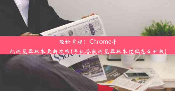 轻松掌握！Chrome手机浏览器版本更新攻略(手机谷歌浏览器版本过低怎么升级)