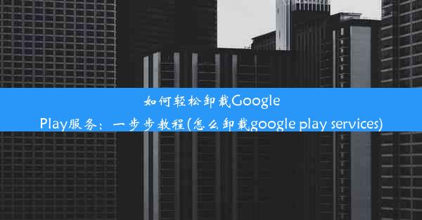 如何轻松卸载GooglePlay服务：一步步教程(怎么卸载google play services)