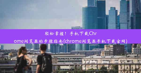 轻松掌握！手机下载Chrome浏览器的步骤指南(chrome浏览器手机下载官网)