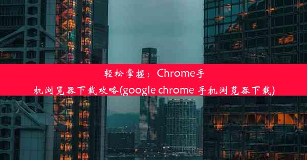 轻松掌握：Chrome手机浏览器下载攻略(google chrome 手机浏览器下载)