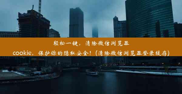 轻松一键，清除微信浏览器cookie，保护你的隐私安全！(清除微信浏览器登录缓存)