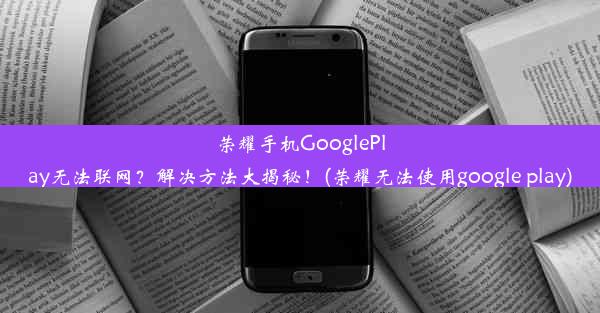 荣耀手机GooglePlay无法联网？解决方法大揭秘！(荣耀无法使用google play)