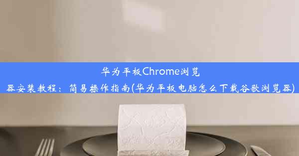 华为平板Chrome浏览器安装教程：简易操作指南(华为平板电脑怎么下载谷歌浏览器)