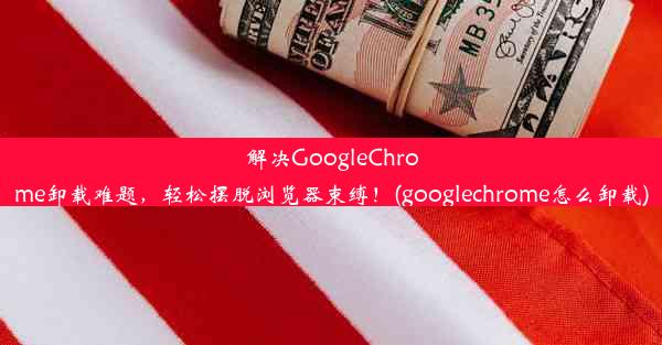 解决GoogleChrome卸载难题，轻松摆脱浏览器束缚！(googlechrome怎么卸载)