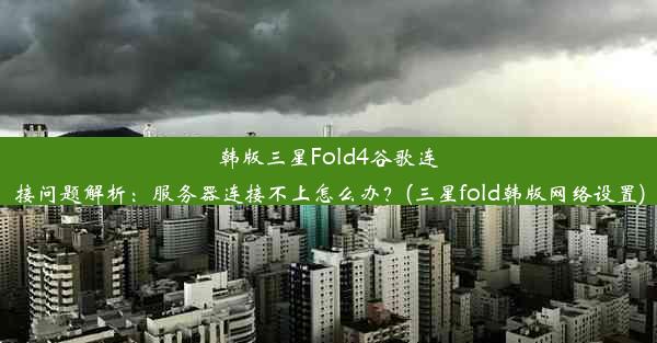 韩版三星Fold4谷歌连接问题解析：服务器连接不上怎么办？(三星fold韩版网络设置)