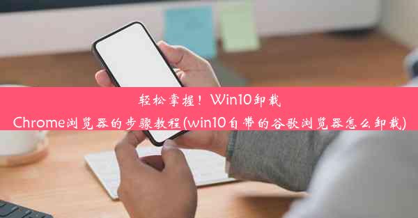 轻松掌握！Win10卸载Chrome浏览器的步骤教程(win10自带的谷歌浏览器怎么卸载)