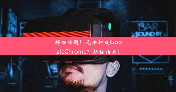 解决难题！无法卸载GoogleChrome？超强指南！