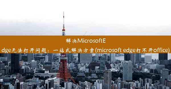 解决MicrosoftEdge无法打开问题：一站式解决方案(microsoft edge打不开office)