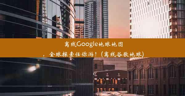 离线Google地球地图，全球探索任你游！(离线谷歌地球)