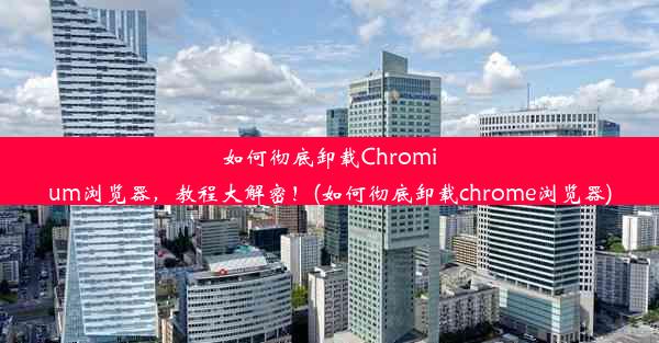 如何彻底卸载Chromium浏览器，教程大解密！(如何彻底卸载chrome浏览器)