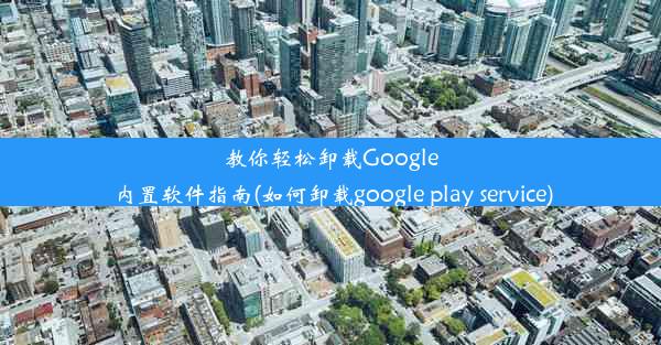 教你轻松卸载Google内置软件指南(如何卸载google play service)