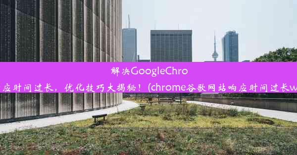 解决GoogleChrome响应时间过长，优化技巧大揭秘！(chrome谷歌网站响应时间过长win10)