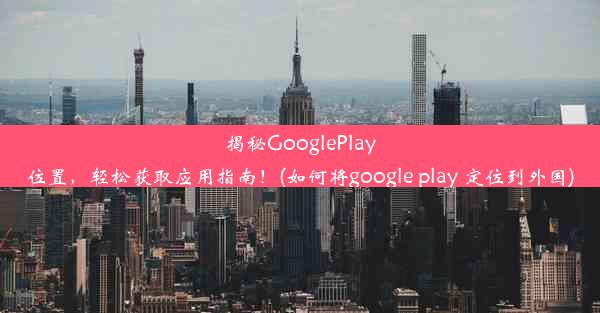 揭秘GooglePlay位置，轻松获取应用指南！(如何将google play 定位到外国)