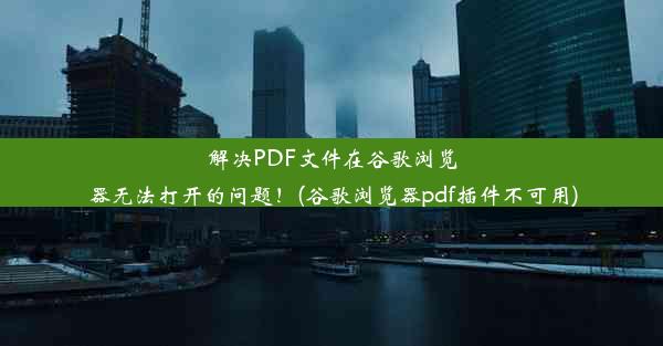 解决PDF文件在谷歌浏览器无法打开的问题！(谷歌浏览器pdf插件不可用)