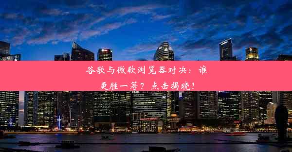 谷歌与微软浏览器对决：谁更胜一筹？点击揭晓！