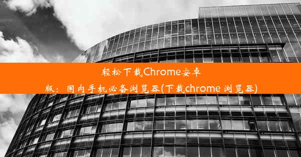 轻松下载Chrome安卓版：国内手机必备浏览器(下载chrome 浏览器)