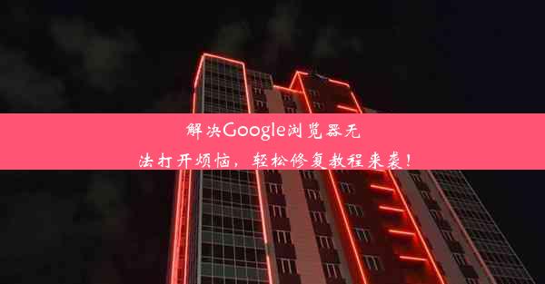 解决Google浏览器无法打开烦恼，轻松修复教程来袭！