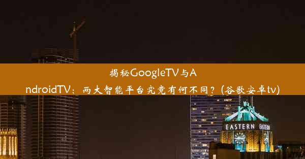 揭秘GoogleTV与AndroidTV：两大智能平台究竟有何不同？(谷歌安卓tv)