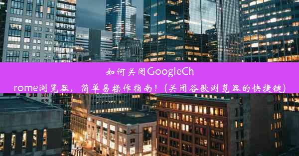 如何关闭GoogleChrome浏览器，简单易操作指南！(关闭谷歌浏览器的快捷键)